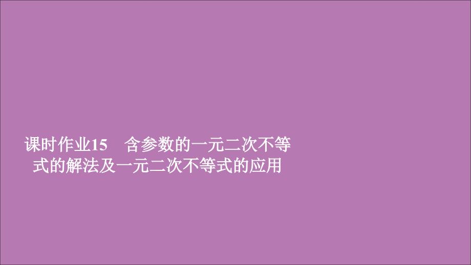 2019新教材高中数学 第二章 一元二次函数、方程和不等式 2.3 二次函数与一元二次方程、不等式 课时作业15 含参数的一元二次不等式的解法及一元二次不等式的应用课件 新人教A版必修第一册_第1页